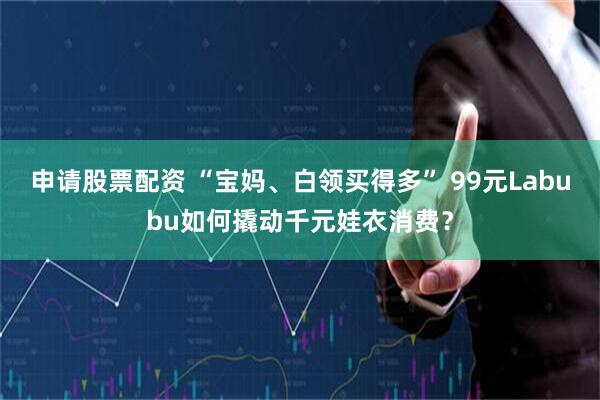 申请股票配资 “宝妈、白领买得多” 99元Labubu如何撬动千元娃衣消费？