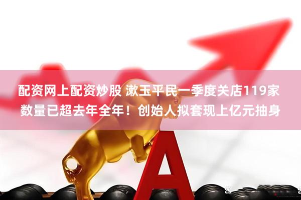 配资网上配资炒股 漱玉平民一季度关店119家 数量已超去年全年！创始人拟套现上亿元抽身