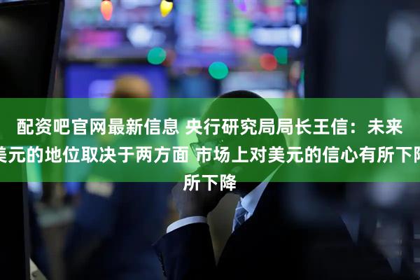 配资吧官网最新信息 央行研究局局长王信：未来美元的地位取决于两方面 市场上对美元的信心有所下降