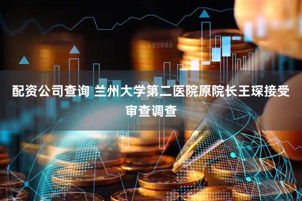 配资公司查询 兰州大学第二医院原院长王琛接受审查调查