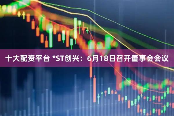 十大配资平台 *ST创兴：6月18日召开董事会会议