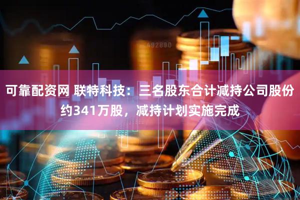可靠配资网 联特科技：三名股东合计减持公司股份约341万股，减持计划实施完成
