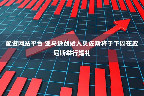 配资网站平台 亚马逊创始人贝佐斯将于下周在威尼斯举行婚礼