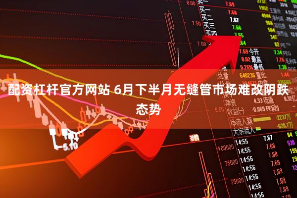 配资杠杆官方网站 6月下半月无缝管市场难改阴跌态势