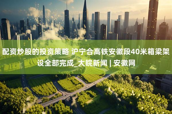 配资炒股的投资策略 沪宁合高铁安徽段40米箱梁架设全部完成_大皖新闻 | 安徽网