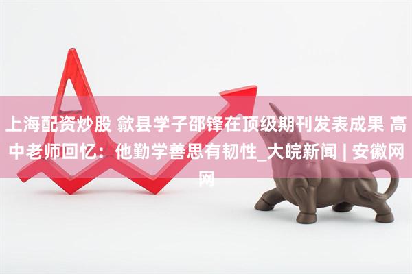 上海配资炒股 歙县学子邵锋在顶级期刊发表成果 高中老师回忆：他勤学善思有韧性_大皖新闻 | 安徽网
