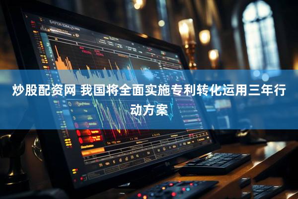 炒股配资网 我国将全面实施专利转化运用三年行动方案