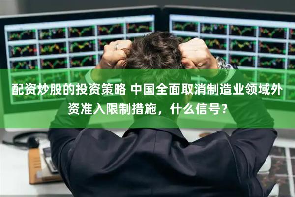配资炒股的投资策略 中国全面取消制造业领域外资准入限制措施，什么信号？