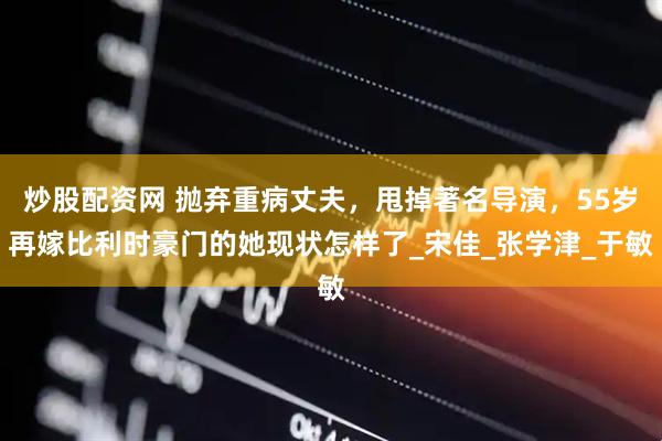 炒股配资网 抛弃重病丈夫，甩掉著名导演，55岁再嫁比利时豪门的她现状怎样了_宋佳_张学津_于敏
