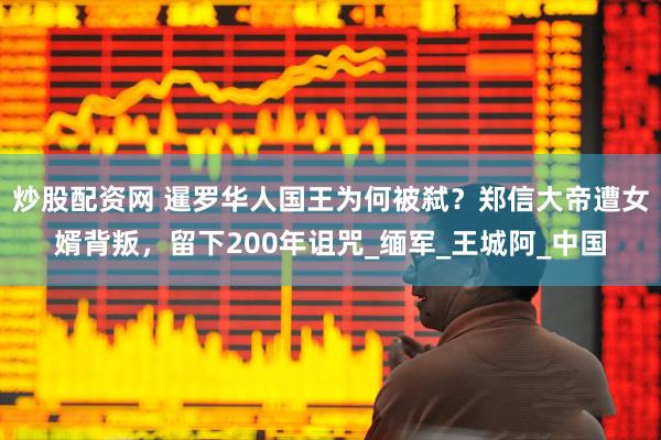 炒股配资网 暹罗华人国王为何被弑？郑信大帝遭女婿背叛，留下200年诅咒_缅军_王城阿_中国