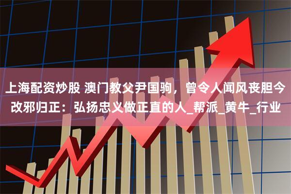 上海配资炒股 澳门教父尹国驹，曾令人闻风丧胆今改邪归正：弘扬忠义做正直的人_帮派_黄牛_行业