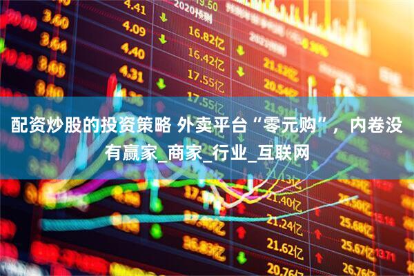 配资炒股的投资策略 外卖平台“零元购”，内卷没有赢家_商家_行业_互联网