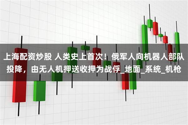 上海配资炒股 人类史上首次！俄军人向机器人部队投降，由无人机押送收押为战俘_地面_系统_机枪