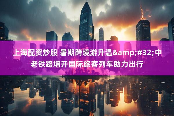 上海配资炒股 暑期跨境游升温&#32;中老铁路增开国际旅客列车助力出行