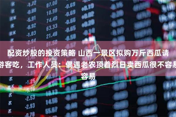 配资炒股的投资策略 山西一景区拟购万斤西瓜请游客吃，工作人员：偶遇老农顶着烈日卖西瓜很不容易
