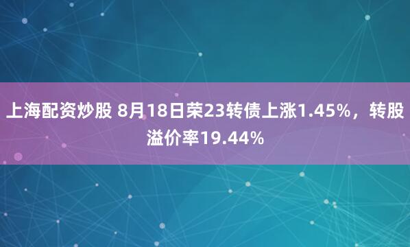 上海配资炒股 8月18日荣23转债上涨1.45%，转股溢价率19.44%