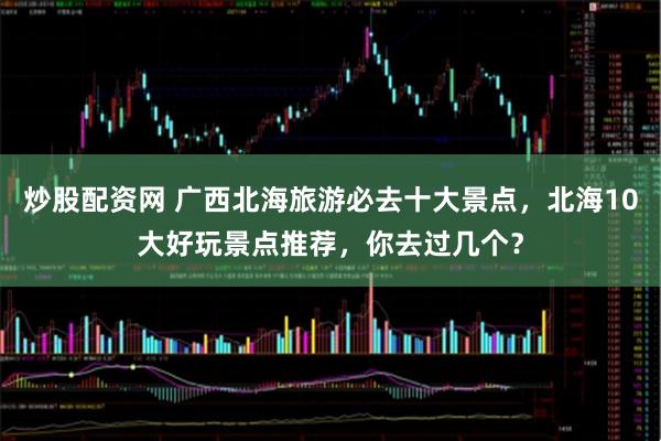 炒股配资网 广西北海旅游必去十大景点，北海10大好玩景点推荐，你去过几个？