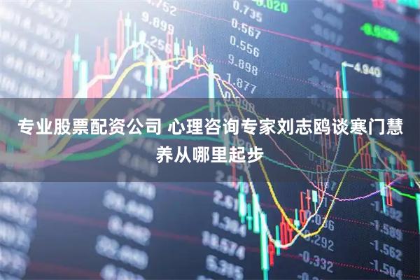 专业股票配资公司 心理咨询专家刘志鸥谈寒门慧养从哪里起步